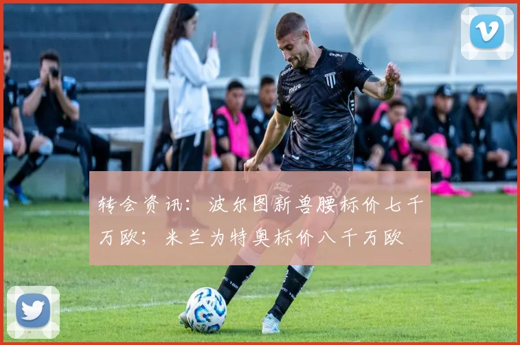 转会资讯：波尔图新兽腰标价七千万欧；米兰为特奥标价八千万欧