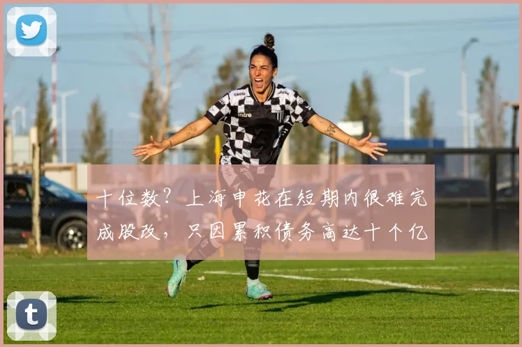 十位数？上海申花在短期内很难完成股改，只因累积债务高达十个亿
