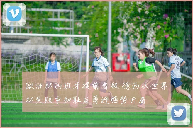 欧洲杯西班牙提前晋级 德西从世界杯失败中知耻后勇迎强势开局