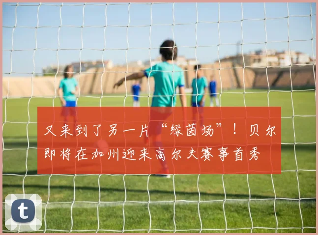 又来到了另一片“绿茵场”！贝尔即将在加州迎来高尔夫赛事首秀