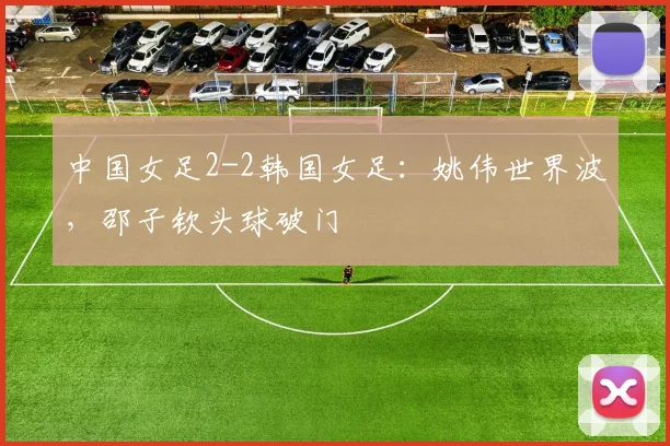 中国女足2-2韩国女足：姚伟世界波，邵子钦头球破门