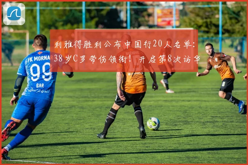 利雅得胜利公布中国行20人名单：38岁C罗带伤领衔！开启第8次访华