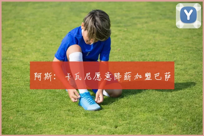 阿斯：卡瓦尼愿意降薪加盟巴萨