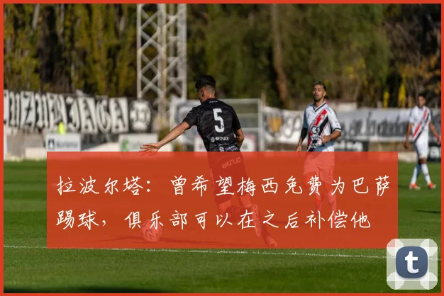 拉波尔塔：曾希望梅西免费为巴萨踢球，俱乐部可以在之后补偿他