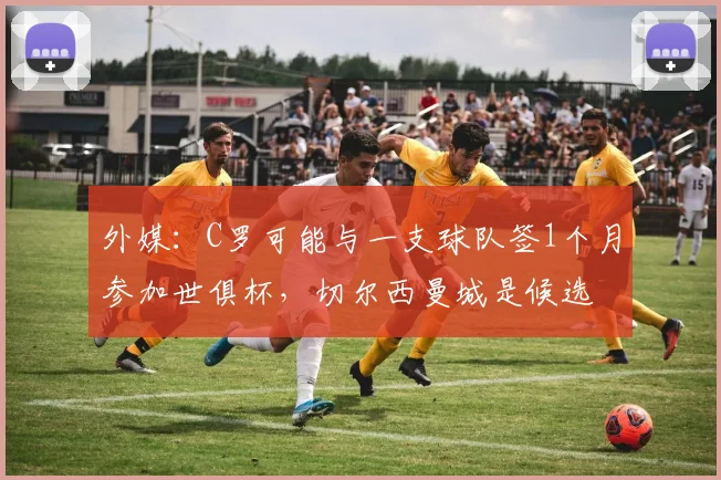 外媒：C罗可能与一支球队签1个月参加世俱杯，切尔西曼城是候选