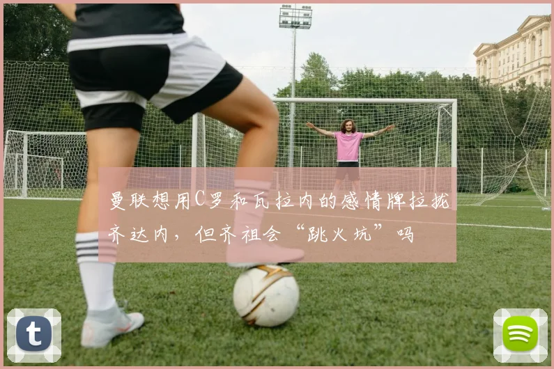 曼联想用C罗和瓦拉内的感情牌拉拢齐达内，但齐祖会“跳火坑”吗