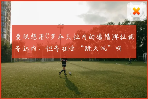 曼联想用C罗和瓦拉内的感情牌拉拢齐达内，但齐祖会“跳火坑”吗