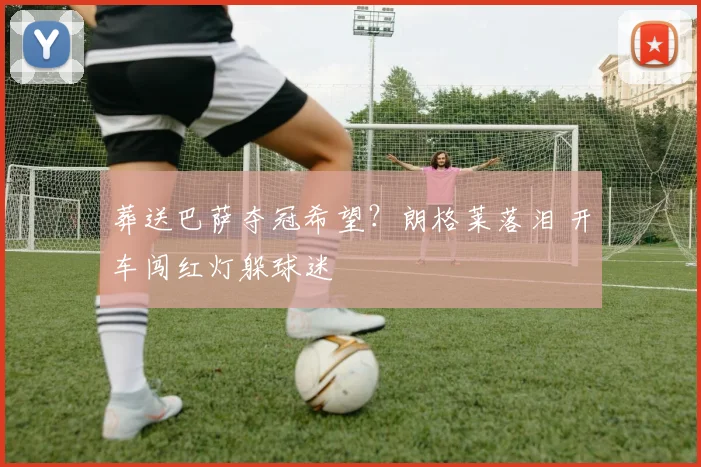 葬送巴萨夺冠希望？朗格莱落泪 开车闯红灯躲球迷