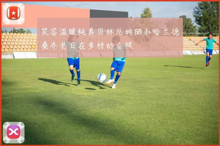 笑容温暖纯真贝林厄姆晒和哈兰德桑乔昔日在多特的合照