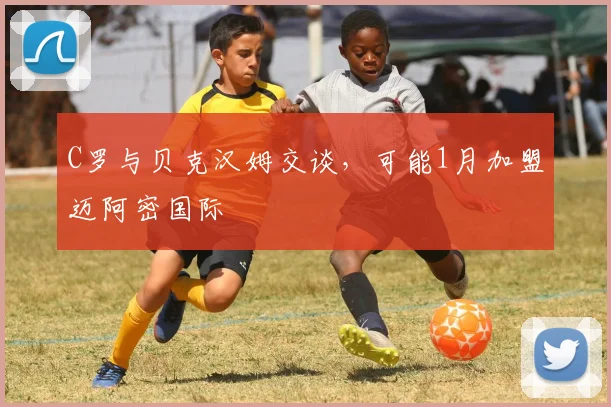 C罗与贝克汉姆交谈，可能1月加盟迈阿密国际