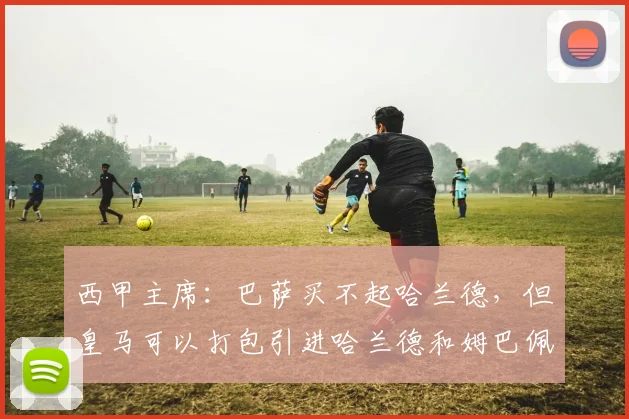 西甲主席：巴萨买不起哈兰德，但皇马可以打包引进哈兰德和姆巴佩
