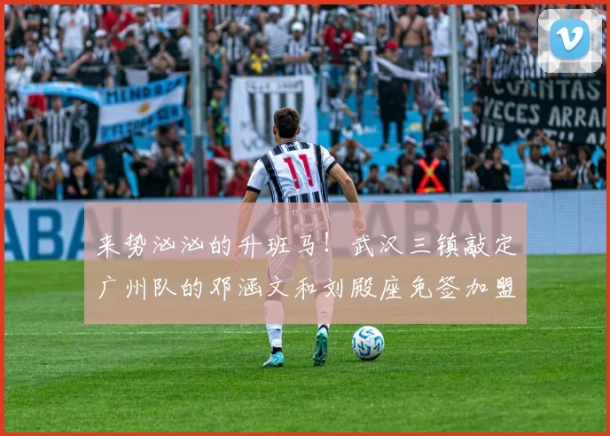 来势汹汹的升班马！武汉三镇敲定广州队的邓涵文和刘殿座免签加盟
