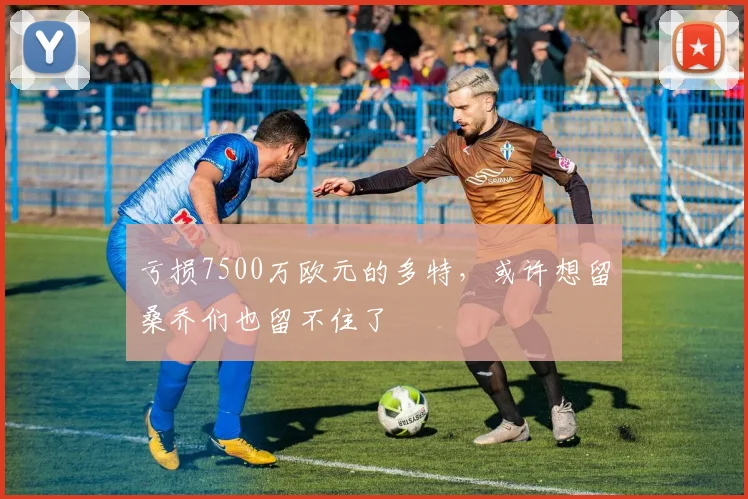 亏损7500万欧元的多特，或许想留桑乔们也留不住了