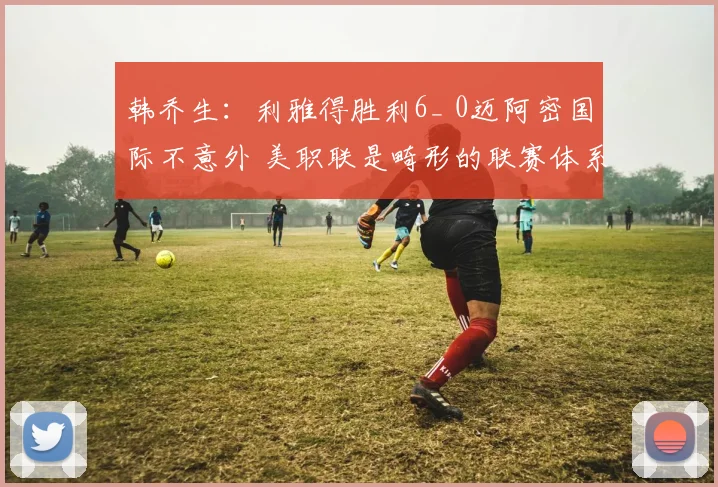 韩乔生：利雅得胜利6_ 0迈阿密国际不意外 美职联是畸形的联赛体系
