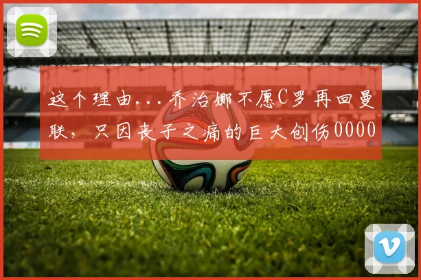这个理由...乔治娜不愿C罗再回曼联，只因丧子之痛的巨大创伤0000644
