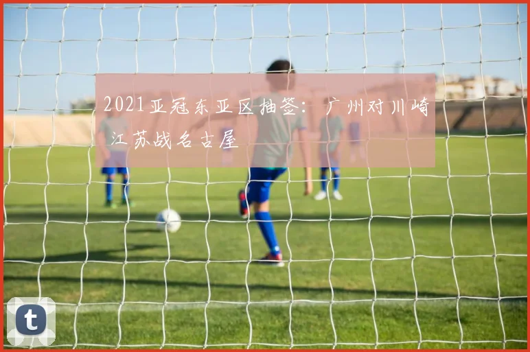 2021亚冠东亚区抽签：广州对川崎 江苏战名古屋
