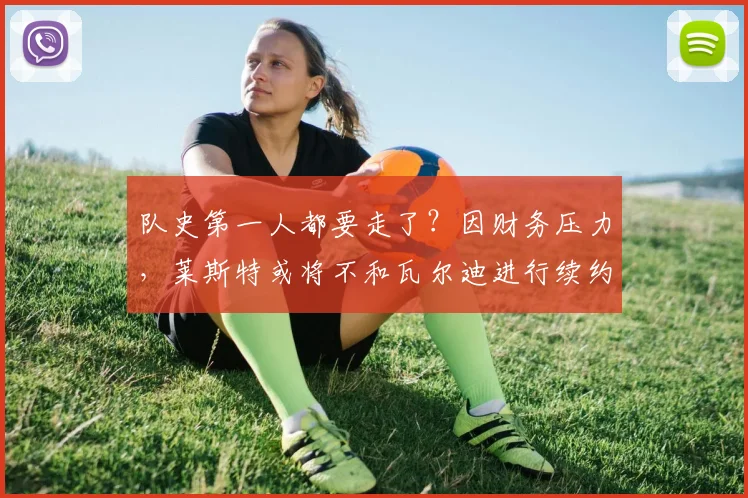 队史第一人都要走了？因财务压力，莱斯特或将不和瓦尔迪进行续约