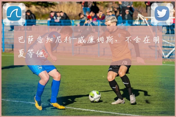 巴萨告知尼科-威廉姆斯，不会在明夏等他