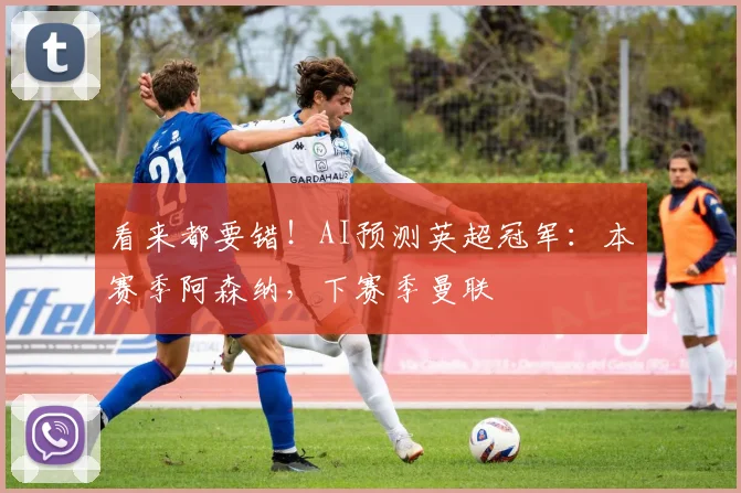 看来都要错！AI预测英超冠军：本赛季阿森纳，下赛季曼联