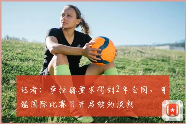 记者：萨拉赫要求得到2年合同，可能国际比赛日开启续约谈判