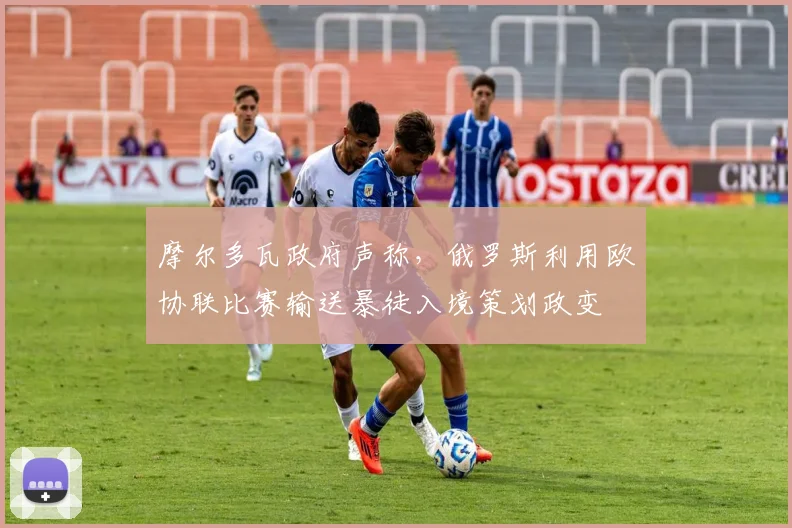 摩尔多瓦政府声称，俄罗斯利用欧协联比赛输送暴徒入境策划政变