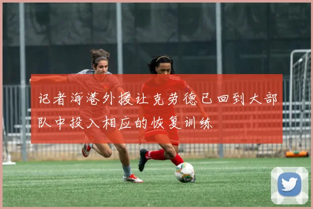记者海港外援让克劳德已回到大部队中投入相应的恢复训练