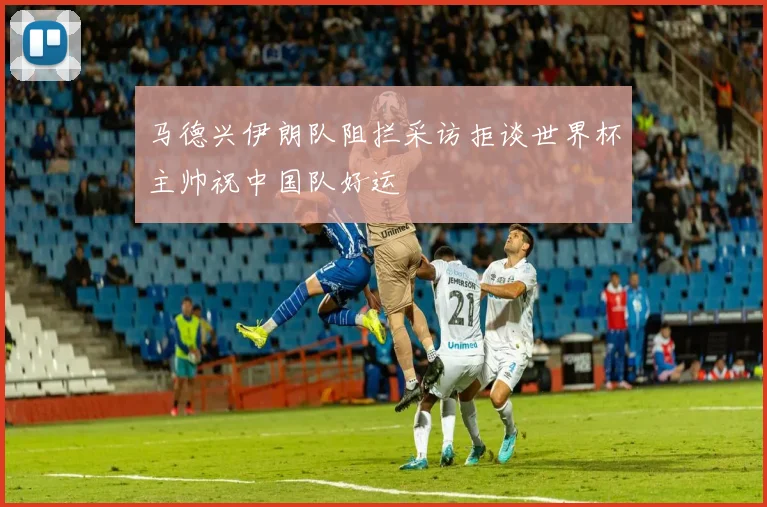 马德兴伊朗队阻拦采访拒谈世界杯主帅祝中国队好运
