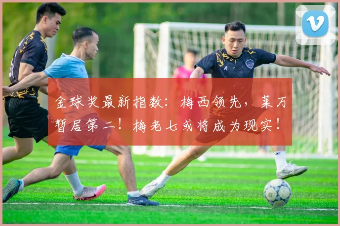 金球奖最新指数：梅西领先，莱万暂居第二！梅老七或将成为现实！