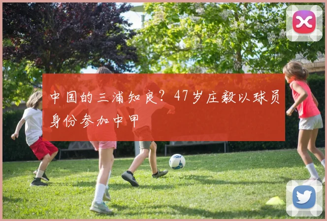 中国的三浦知良？47岁庄毅以球员身份参加中甲
