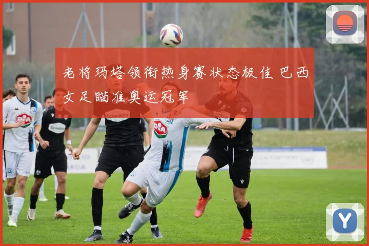 老将玛塔领衔热身赛状态极佳 巴西女足瞄准奥运冠军