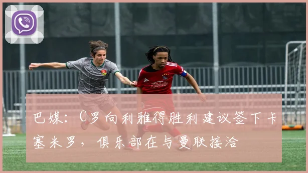 巴媒：C罗向利雅得胜利建议签下卡塞米罗，俱乐部在与曼联接洽