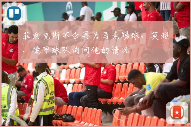 菲利克斯不会再为马竞踢球，英超、德甲球队询问他的情况